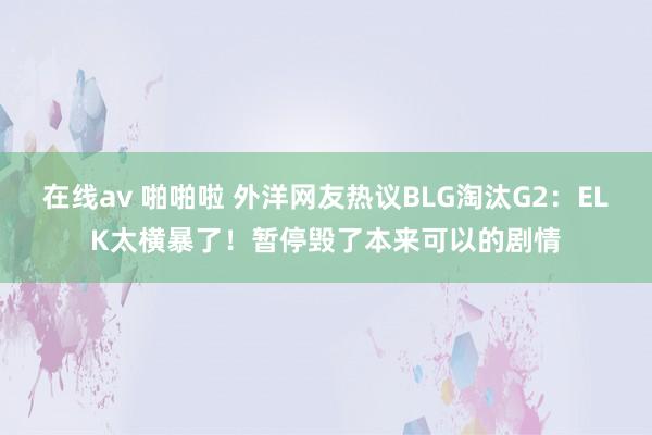 在线av 啪啪啦 外洋网友热议BLG淘汰G2：ELK太横暴了！暂停毁了本来可以的剧情