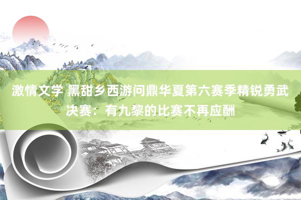 激情文学 黑甜乡西游问鼎华夏第六赛季精锐勇武决赛：有九黎的比赛不再应酬