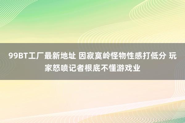 99BT工厂最新地址 因寂寞岭怪物性感打低分 玩家怒喷记者根底不懂游戏业