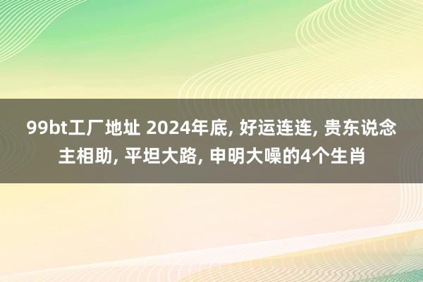 99bt工厂地址 2024年底， 好运连连， 贵东说念主相助， 平坦大路， 申明大噪的4个生肖