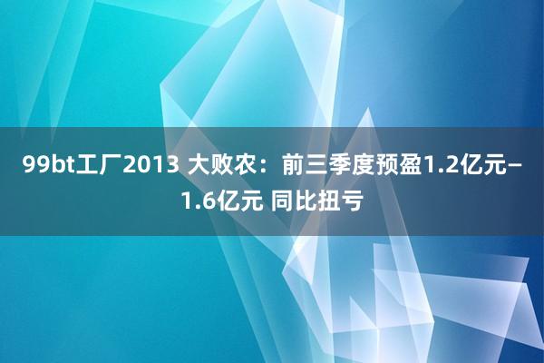 99bt工厂2013 大败农：前三季度预盈1.2亿元—1.6亿元 同比扭亏