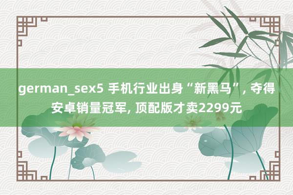 german_sex5 手机行业出身“新黑马”， 夺得安卓销量冠军， 顶配版才卖2299元