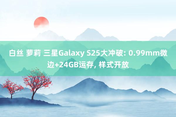 白丝 萝莉 三星Galaxy S25大冲破: 0.99mm微边+24GB运存， 样式开放