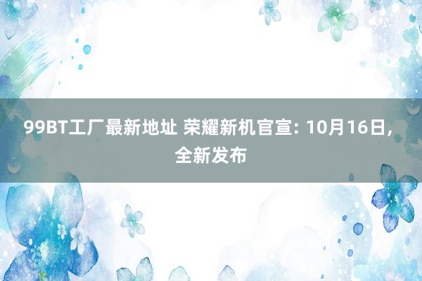 99BT工厂最新地址 荣耀新机官宣: 10月16日， 全新发布