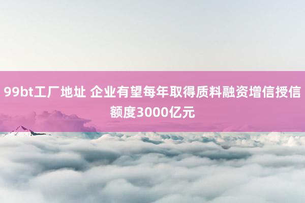 99bt工厂地址 企业有望每年取得质料融资增信授信额度3000亿元