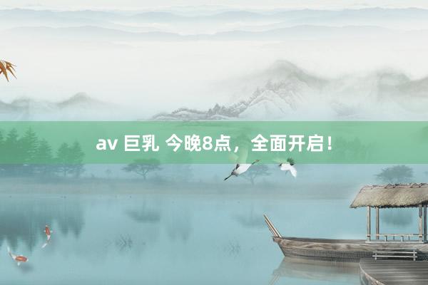 av 巨乳 今晚8点，全面开启！