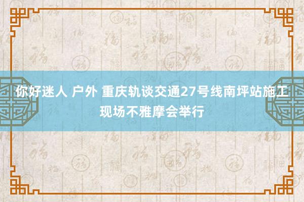 你好迷人 户外 重庆轨谈交通27号线南坪站施工现场不雅摩会举行