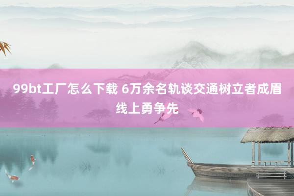 99bt工厂怎么下载 6万余名轨谈交通树立者成眉线上勇争先