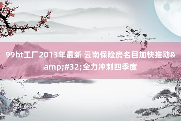 99bt工厂2013年最新 云南保险房名目加快推动&#32;全力冲刺四季度