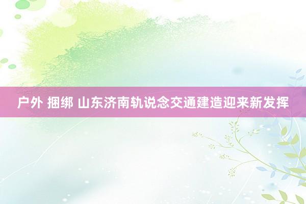 户外 捆绑 山东济南轨说念交通建造迎来新发挥