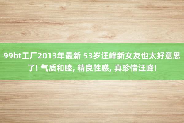 99bt工厂2013年最新 53岁汪峰新女友也太好意思了! 气质和睦， 精良性感， 真珍惜汪峰!