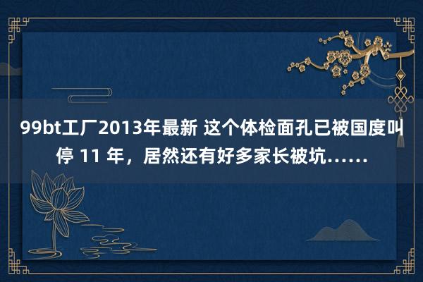 99bt工厂2013年最新 这个体检面孔已被国度叫停 11 年，居然还有好多家长被坑……