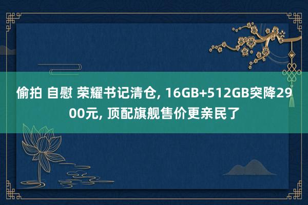 偷拍 自慰 荣耀书记清仓， 16GB+512GB突降2900元， 顶配旗舰售价更亲民了