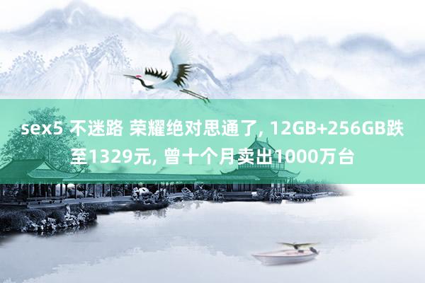 sex5 不迷路 荣耀绝对思通了， 12GB+256GB跌至1329元， 曾十个月卖出1000万台