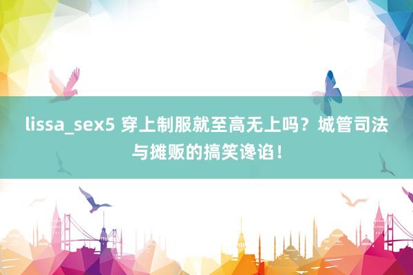 lissa_sex5 穿上制服就至高无上吗？城管司法与摊贩的搞笑谗谄！