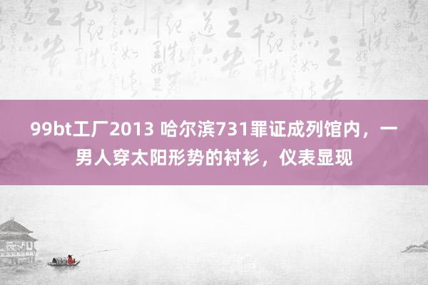 99bt工厂2013 哈尔滨731罪证成列馆内，一男人穿太阳形势的衬衫，仪表显现