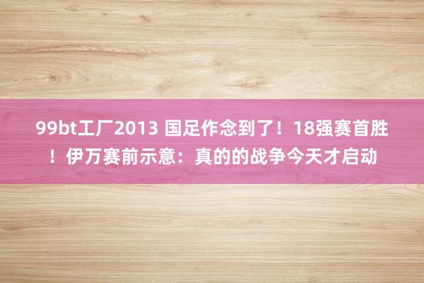 99bt工厂2013 国足作念到了！18强赛首胜！伊万赛前示意：真的的战争今天才启动