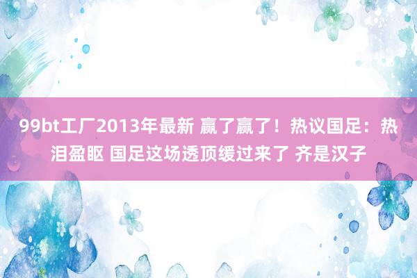 99bt工厂2013年最新 赢了赢了！热议国足：热泪盈眍 国足这场透顶缓过来了 齐是汉子