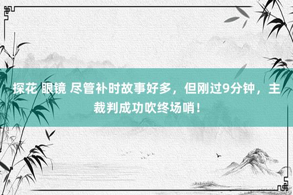 探花 眼镜 尽管补时故事好多，但刚过9分钟，主裁判成功吹终场哨！