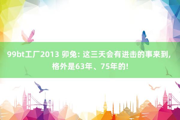 99bt工厂2013 卯兔: 这三天会有进击的事来到， 格外是63年、75年的!