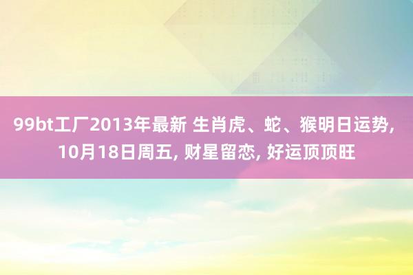 99bt工厂2013年最新 生肖虎、蛇、猴明日运势， 10月18日周五， 财星留恋， 好运顶顶旺