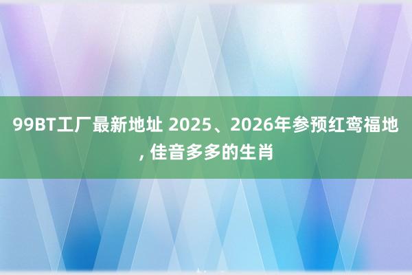 99BT工厂最新地址 2025、2026年参预红鸾福地， 佳音多多的生肖