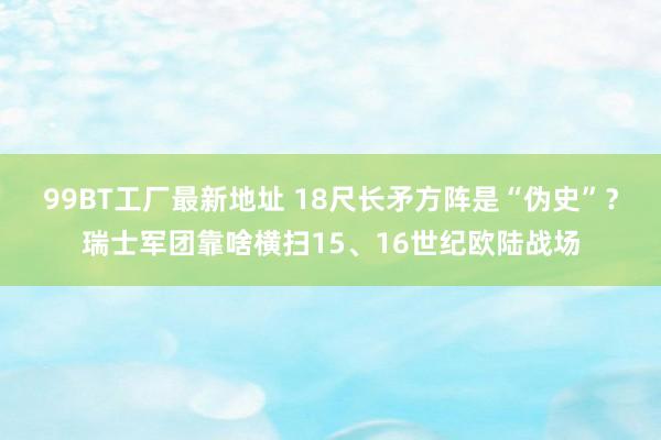 99BT工厂最新地址 18尺长矛方阵是“伪史”？瑞士军团靠啥横扫15、16世纪欧陆战场