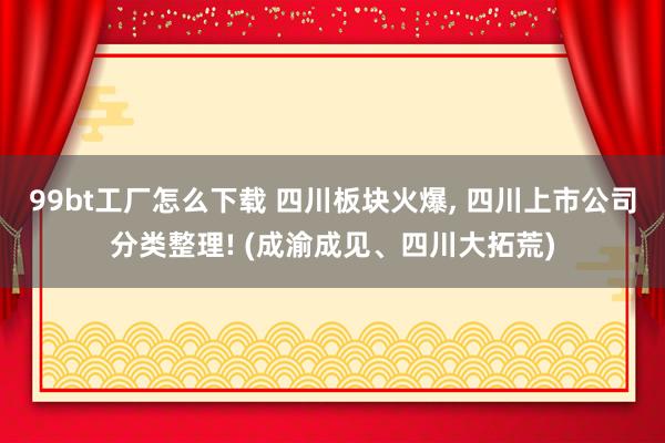 99bt工厂怎么下载 四川板块火爆， 四川上市公司分类整理! (成渝成见、四川大拓荒)