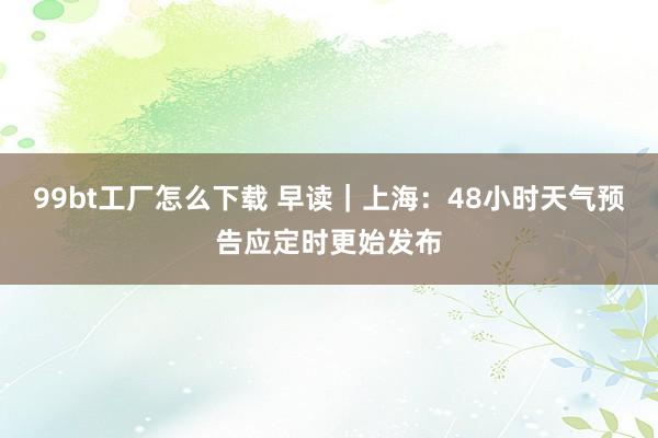 99bt工厂怎么下载 早读｜上海：48小时天气预告应定时更始发布