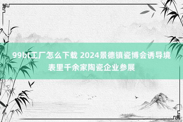 99bt工厂怎么下载 2024景德镇瓷博会诱导境表里千余家陶瓷企业参展