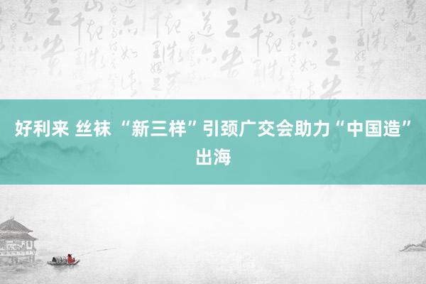 好利来 丝袜 “新三样”引颈广交会助力“中国造”出海