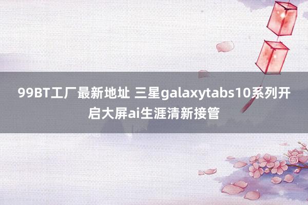 99BT工厂最新地址 三星galaxytabs10系列开启大屏ai生涯清新接管