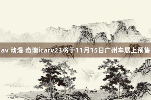 av 动漫 奇瑞icarv23将于11月15日广州车展上预售