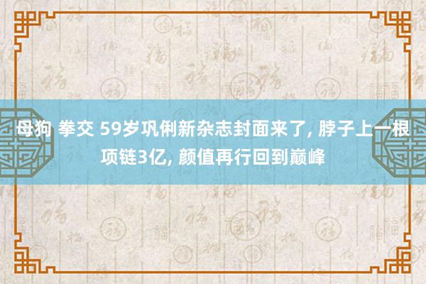 母狗 拳交 59岁巩俐新杂志封面来了， 脖子上一根项链3亿， 颜值再行回到巅峰