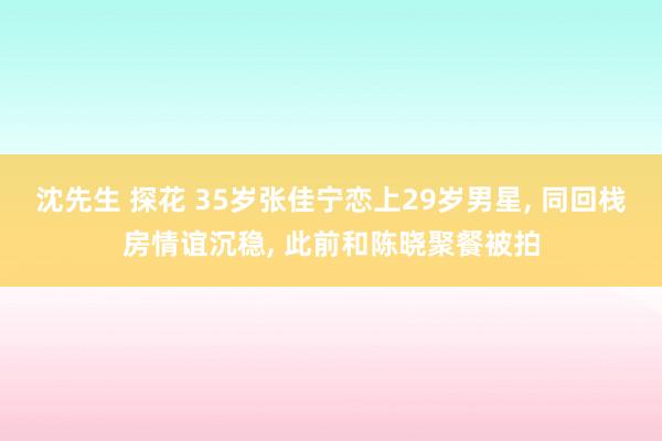 沈先生 探花 35岁张佳宁恋上29岁男星， 同回栈房情谊沉稳， 此前和陈晓聚餐被拍