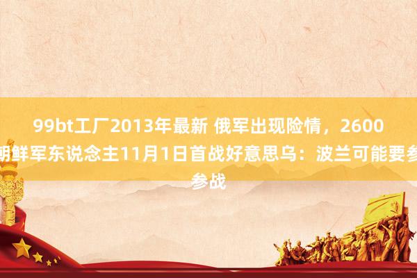 99bt工厂2013年最新 俄军出现险情，2600名朝鲜军东说念主11月1日首战好意思乌：波兰可能要参战