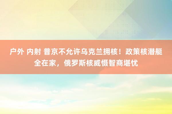 户外 内射 普京不允许乌克兰拥核！政策核潜艇全在家，俄罗斯核威慑智商堪忧