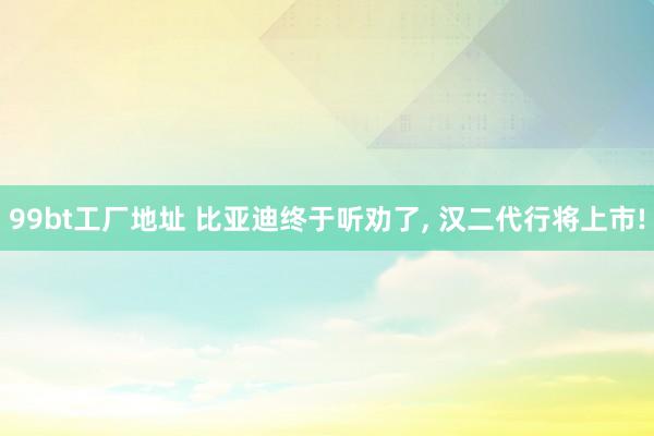 99bt工厂地址 比亚迪终于听劝了， 汉二代行将上市!