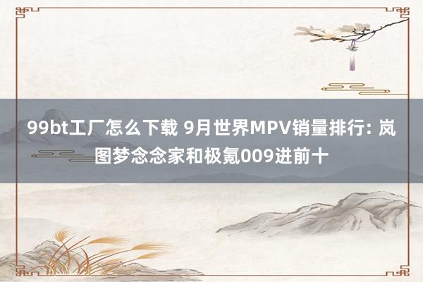 99bt工厂怎么下载 9月世界MPV销量排行: 岚图梦念念家和极氪009进前十