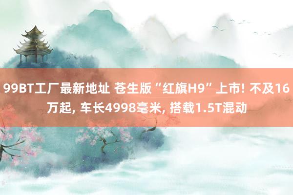 99BT工厂最新地址 苍生版“红旗H9”上市! 不及16万起， 车长4998毫米， 搭载1.5T混动