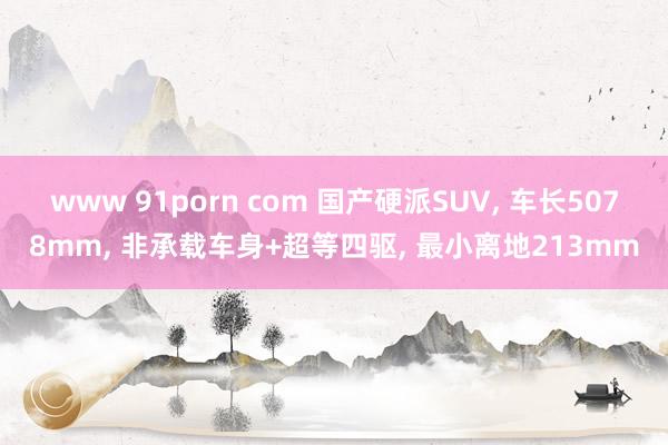 www 91porn com 国产硬派SUV， 车长5078mm， 非承载车身+超等四驱， 最小离地213mm