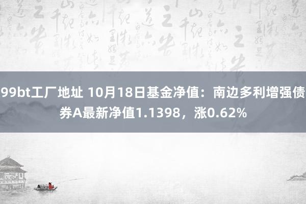 99bt工厂地址 10月18日基金净值：南边多利增强债券A最新净值1.1398，涨0.62%