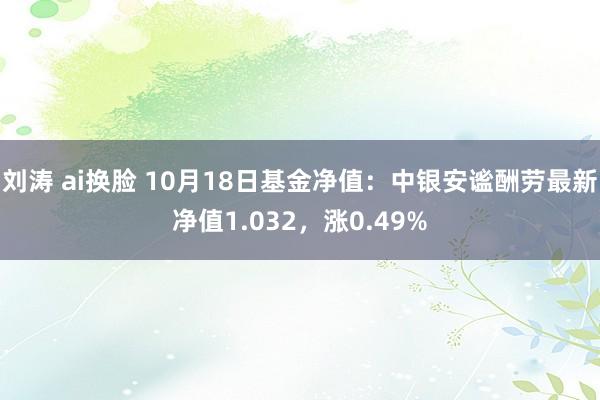 刘涛 ai换脸 10月18日基金净值：中银安谧酬劳最新净值1.032，涨0.49%