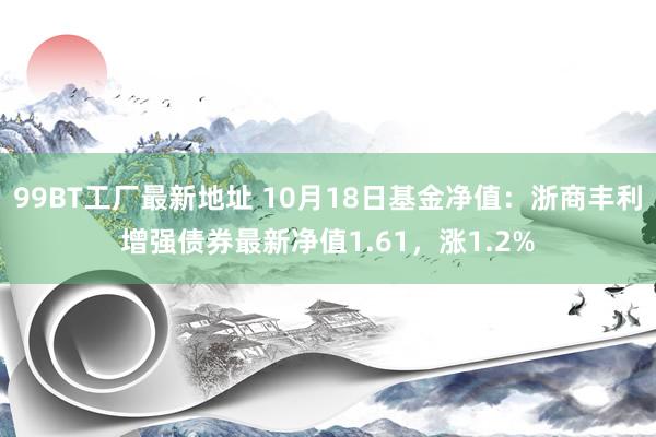 99BT工厂最新地址 10月18日基金净值：浙商丰利增强债券最新净值1.61，涨1.2%