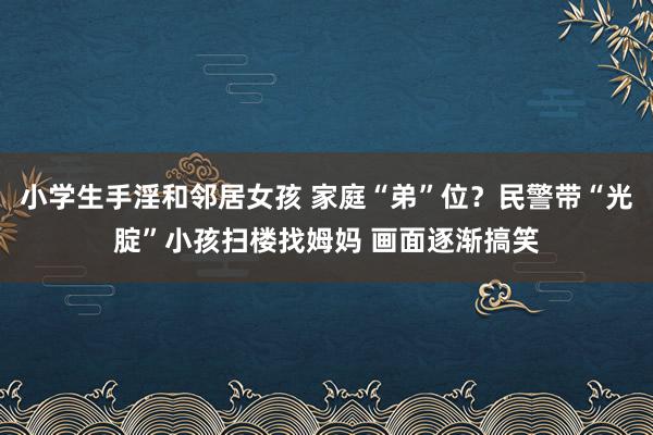 小学生手淫和邻居女孩 家庭“弟”位？民警带“光腚”小孩扫楼找姆妈 画面逐渐搞笑