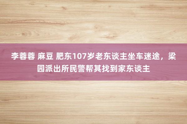 李蓉蓉 麻豆 肥东107岁老东谈主坐车迷途，梁园派出所民警帮其找到家东谈主