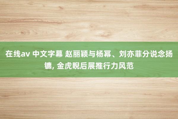 在线av 中文字幕 赵丽颖与杨幂、刘亦菲分说念扬镳， 金虎睨后展推行力风范