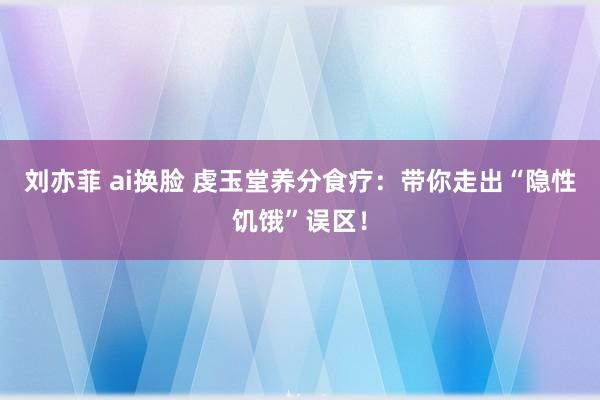 刘亦菲 ai换脸 虔玉堂养分食疗：带你走出“隐性饥饿”误区！