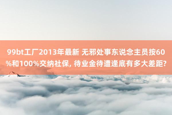 99bt工厂2013年最新 无邪处事东说念主员按60%和100%交纳社保， 待业金待遭逢底有多大差距?