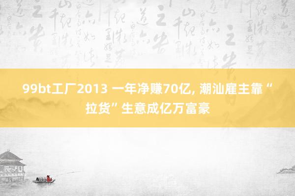 99bt工厂2013 一年净赚70亿， 潮汕雇主靠“拉货”生意成亿万富豪